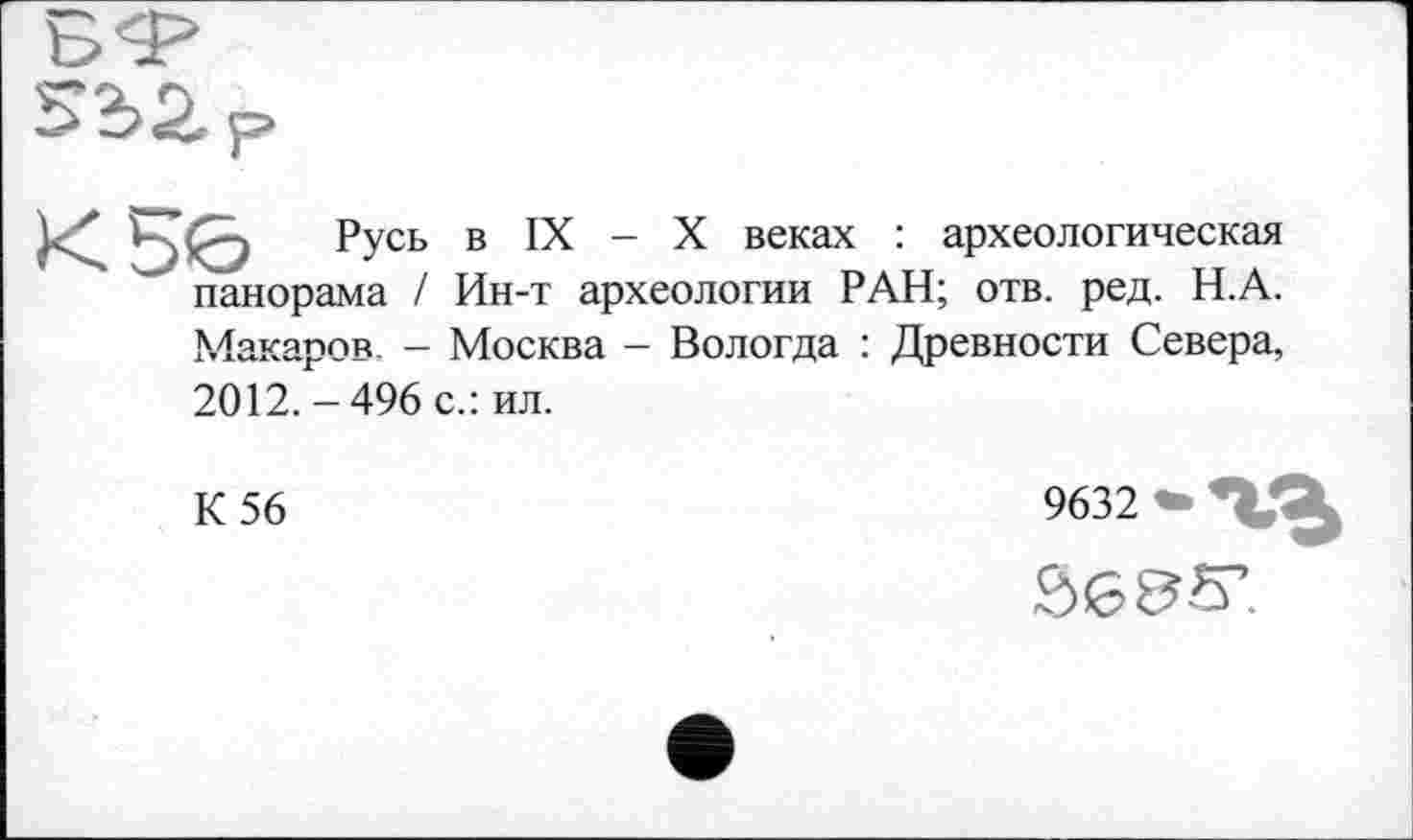 ﻿ьє> Русь в IX - X веках : археологическая панорама І Ин-т археологии РАН; отв. ред. Н.А. Макаров. - Москва - Вологда : Древности Севера, 2012.-496 с.: ил.
К 56
9632 • *VX £>635’.